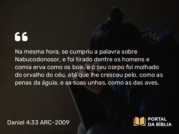 Daniel 4:33 ARC-2009 - Na mesma hora, se cumpriu a palavra sobre Nabucodonosor, e foi tirado dentre os homens e comia erva como os bois, e o seu corpo foi molhado do orvalho do céu, até que lhe cresceu pelo, como as penas da águia, e as suas unhas, como as das aves.