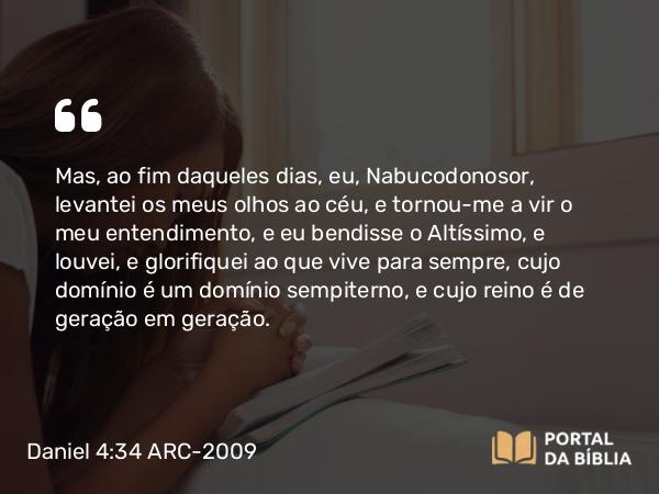 Daniel 4:34 ARC-2009 - Mas, ao fim daqueles dias, eu, Nabucodonosor, levantei os meus olhos ao céu, e tornou-me a vir o meu entendimento, e eu bendisse o Altíssimo, e louvei, e glorifiquei ao que vive para sempre, cujo domínio é um domínio sempiterno, e cujo reino é de geração em geração.