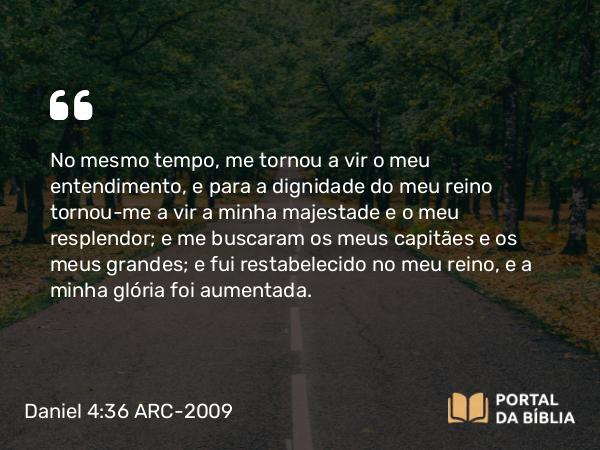 Daniel 4:36 ARC-2009 - No mesmo tempo, me tornou a vir o meu entendimento, e para a dignidade do meu reino tornou-me a vir a minha majestade e o meu resplendor; e me buscaram os meus capitães e os meus grandes; e fui restabelecido no meu reino, e a minha glória foi aumentada.