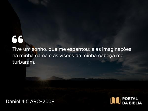 Daniel 4:5 ARC-2009 - Tive um sonho, que me espantou; e as imaginações na minha cama e as visões da minha cabeça me turbaram.