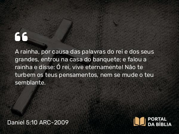 Daniel 5:10 ARC-2009 - A rainha, por causa das palavras do rei e dos seus grandes, entrou na casa do banquete; e falou a rainha e disse: Ó rei, vive eternamente! Não te turbem os teus pensamentos, nem se mude o teu semblante.