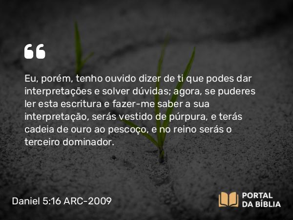 Daniel 5:16 ARC-2009 - Eu, porém, tenho ouvido dizer de ti que podes dar interpretações e solver dúvidas; agora, se puderes ler esta escritura e fazer-me saber a sua interpretação, serás vestido de púrpura, e terás cadeia de ouro ao pescoço, e no reino serás o terceiro dominador.