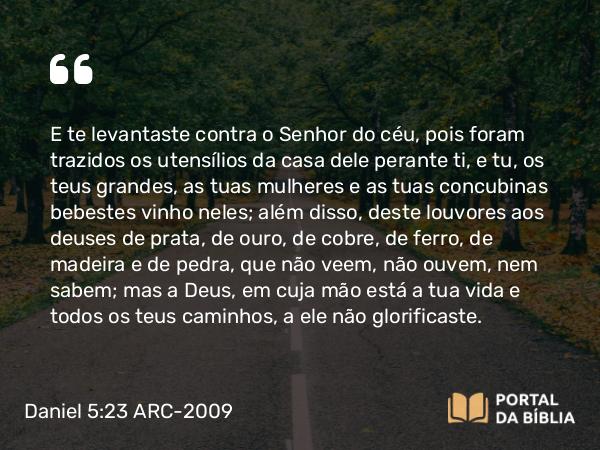 Daniel 5:23 ARC-2009 - E te levantaste contra o Senhor do céu, pois foram trazidos os utensílios da casa dele perante ti, e tu, os teus grandes, as tuas mulheres e as tuas concubinas bebestes vinho neles; além disso, deste louvores aos deuses de prata, de ouro, de cobre, de ferro, de madeira e de pedra, que não veem, não ouvem, nem sabem; mas a Deus, em cuja mão está a tua vida e todos os teus caminhos, a ele não glorificaste.