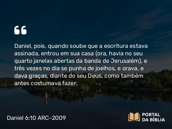 Daniel 6:10 ARC-2009 - Daniel, pois, quando soube que a escritura estava assinada, entrou em sua casa (ora, havia no seu quarto janelas abertas da banda de Jerusalém), e três vezes no dia se punha de joelhos, e orava, e dava graças, diante do seu Deus, como também antes costumava fazer.