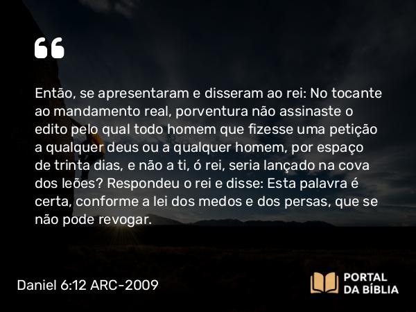 Daniel 6:12 ARC-2009 - Então, se apresentaram e disseram ao rei: No tocante ao mandamento real, porventura não assinaste o edito pelo qual todo homem que fizesse uma petição a qualquer deus ou a qualquer homem, por espaço de trinta dias, e não a ti, ó rei, seria lançado na cova dos leões? Respondeu o rei e disse: Esta palavra é certa, conforme a lei dos medos e dos persas, que se não pode revogar.