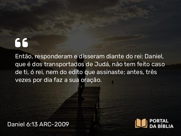 Daniel 6:13 ARC-2009 - Então, responderam e disseram diante do rei: Daniel, que é dos transportados de Judá, não tem feito caso de ti, ó rei, nem do edito que assinaste; antes, três vezes por dia faz a sua oração.