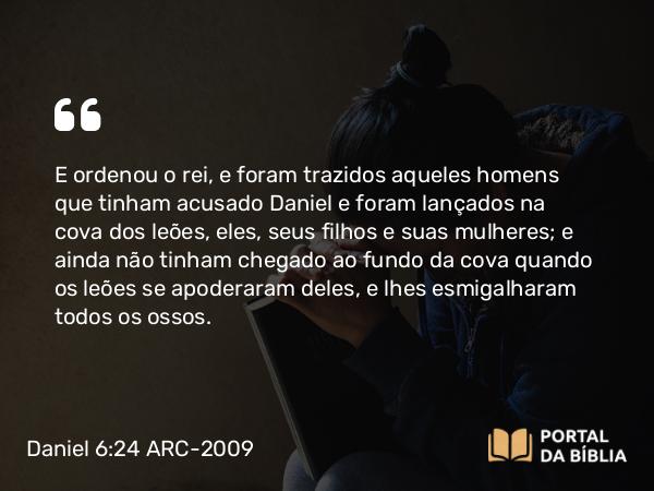 Daniel 6:24 ARC-2009 - E ordenou o rei, e foram trazidos aqueles homens que tinham acusado Daniel e foram lançados na cova dos leões, eles, seus filhos e suas mulheres; e ainda não tinham chegado ao fundo da cova quando os leões se apoderaram deles, e lhes esmigalharam todos os ossos.