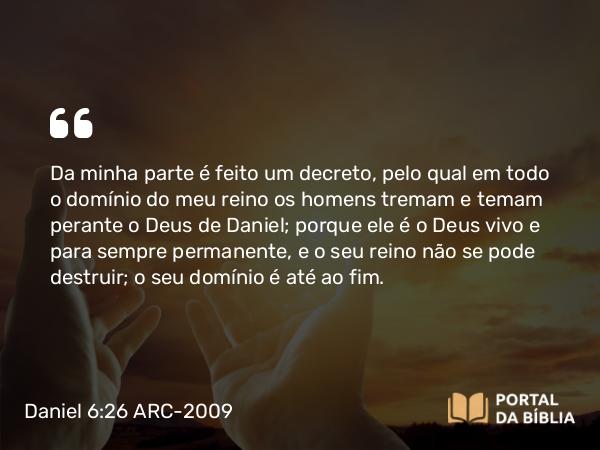 Daniel 6:26 ARC-2009 - Da minha parte é feito um decreto, pelo qual em todo o domínio do meu reino os homens tremam e temam perante o Deus de Daniel; porque ele é o Deus vivo e para sempre permanente, e o seu reino não se pode destruir; o seu domínio é até ao fim.