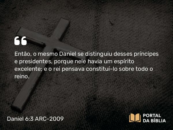 Daniel 6:3 ARC-2009 - Então, o mesmo Daniel se distinguiu desses príncipes e presidentes, porque nele havia um espírito excelente; e o rei pensava constituí-lo sobre todo o reino.