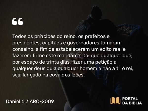 Daniel 6:7 ARC-2009 - Todos os príncipes do reino, os prefeitos e presidentes, capitães e governadores tomaram conselho, a fim de estabelecerem um edito real e fazerem firme este mandamento: que qualquer que, por espaço de trinta dias, fizer uma petição a qualquer deus ou a qualquer homem e não a ti, ó rei, seja lançado na cova dos leões.