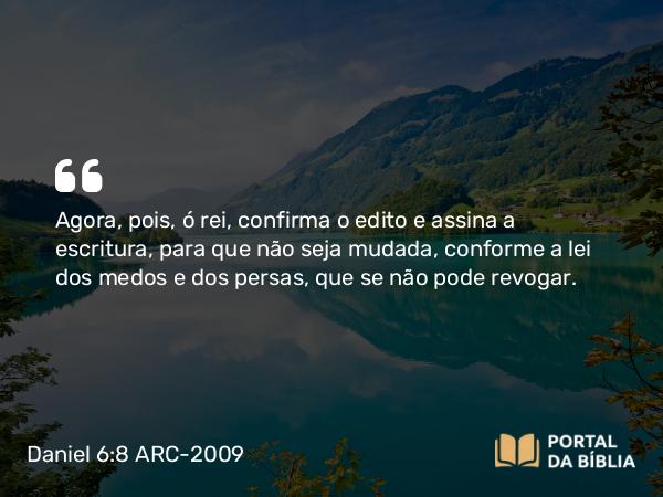 Daniel 6:8 ARC-2009 - Agora, pois, ó rei, confirma o edito e assina a escritura, para que não seja mudada, conforme a lei dos medos e dos persas, que se não pode revogar.