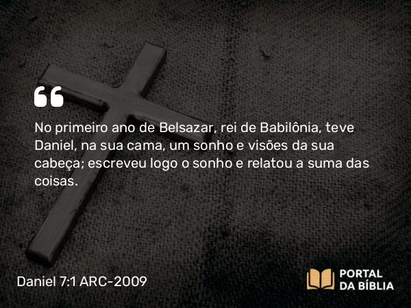 Daniel 7:1-7 ARC-2009 - No primeiro ano de Belsazar, rei de Babilônia, teve Daniel, na sua cama, um sonho e visões da sua cabeça; escreveu logo o sonho e relatou a suma das coisas.