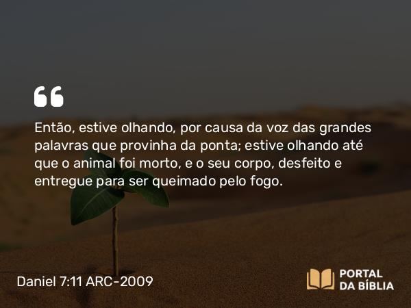 Daniel 7:11 ARC-2009 - Então, estive olhando, por causa da voz das grandes palavras que provinha da ponta; estive olhando até que o animal foi morto, e o seu corpo, desfeito e entregue para ser queimado pelo fogo.