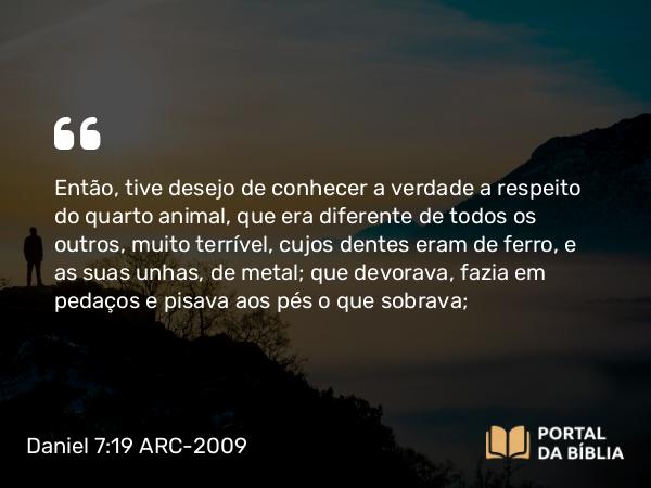 Daniel 7:19 ARC-2009 - Então, tive desejo de conhecer a verdade a respeito do quarto animal, que era diferente de todos os outros, muito terrível, cujos dentes eram de ferro, e as suas unhas, de metal; que devorava, fazia em pedaços e pisava aos pés o que sobrava;