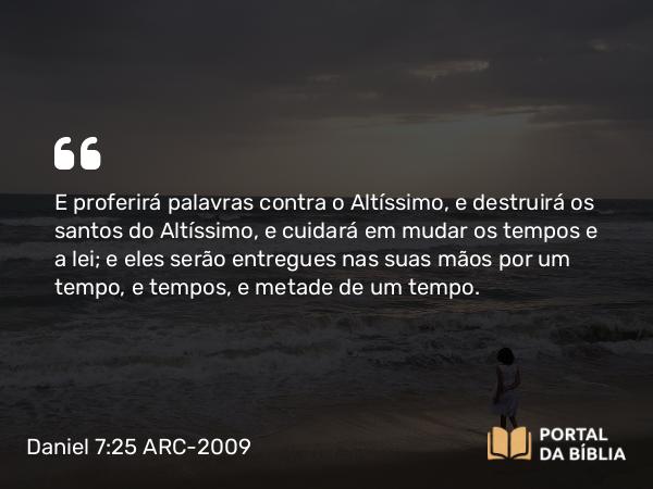 Daniel 7:25 ARC-2009 - E proferirá palavras contra o Altíssimo, e destruirá os santos do Altíssimo, e cuidará em mudar os tempos e a lei; e eles serão entregues nas suas mãos por um tempo, e tempos, e metade de um tempo.