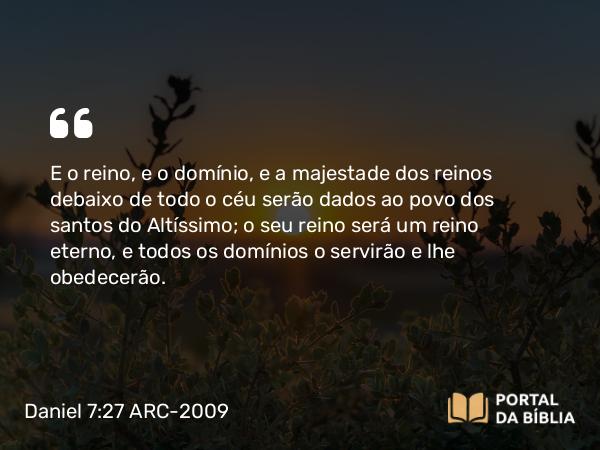 Daniel 7:27 ARC-2009 - E o reino, e o domínio, e a majestade dos reinos debaixo de todo o céu serão dados ao povo dos santos do Altíssimo; o seu reino será um reino eterno, e todos os domínios o servirão e lhe obedecerão.