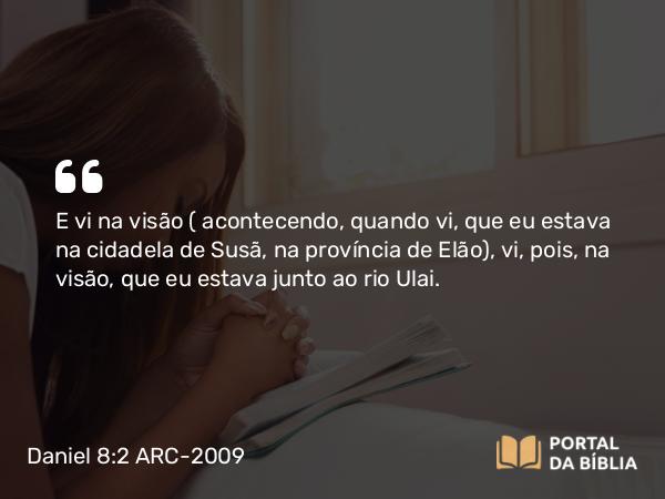 Daniel 8:2 ARC-2009 - E vi na visão ( acontecendo, quando vi, que eu estava na cidadela de Susã, na província de Elão), vi, pois, na visão, que eu estava junto ao rio Ulai.