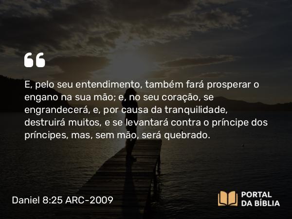 Daniel 8:25 ARC-2009 - E, pelo seu entendimento, também fará prosperar o engano na sua mão; e, no seu coração, se engrandecerá, e, por causa da tranquilidade, destruirá muitos, e se levantará contra o príncipe dos príncipes, mas, sem mão, será quebrado.