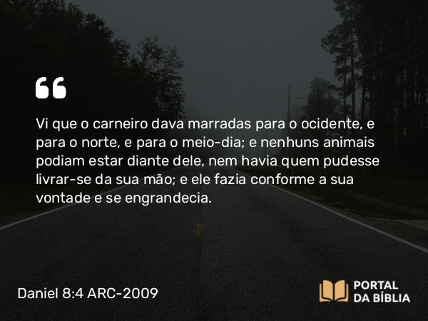 Daniel 8:4 ARC-2009 - Vi que o carneiro dava marradas para o ocidente, e para o norte, e para o meio-dia; e nenhuns animais podiam estar diante dele, nem havia quem pudesse livrar-se da sua mão; e ele fazia conforme a sua vontade e se engrandecia.