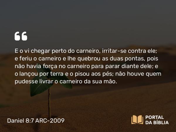 Daniel 8:7 ARC-2009 - E o vi chegar perto do carneiro, irritar-se contra ele; e feriu o carneiro e lhe quebrou as duas pontas, pois não havia força no carneiro para parar diante dele; e o lançou por terra e o pisou aos pés; não houve quem pudesse livrar o carneiro da sua mão.