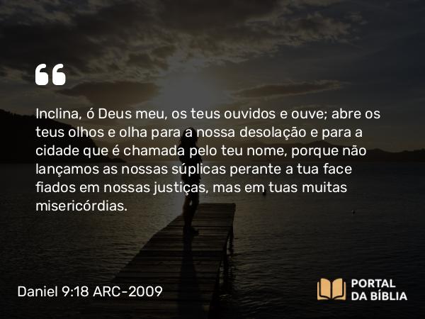 Daniel 9:18 ARC-2009 - Inclina, ó Deus meu, os teus ouvidos e ouve; abre os teus olhos e olha para a nossa desolação e para a cidade que é chamada pelo teu nome, porque não lançamos as nossas súplicas perante a tua face fiados em nossas justiças, mas em tuas muitas misericórdias.