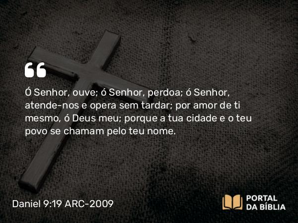 Daniel 9:19 ARC-2009 - Ó Senhor, ouve; ó Senhor, perdoa; ó Senhor, atende-nos e opera sem tardar; por amor de ti mesmo, ó Deus meu; porque a tua cidade e o teu povo se chamam pelo teu nome.