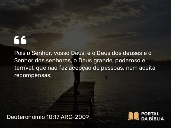 Deuteronômio 10:17 ARC-2009 - Pois o Senhor, vosso Deus, é o Deus dos deuses e o Senhor dos senhores, o Deus grande, poderoso e terrível, que não faz acepção de pessoas, nem aceita recompensas;