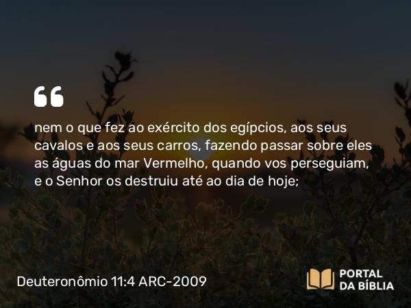 Deuteronômio 11:4 ARC-2009 - nem o que fez ao exército dos egípcios, aos seus cavalos e aos seus carros, fazendo passar sobre eles as águas do mar Vermelho, quando vos perseguiam, e o Senhor os destruiu até ao dia de hoje;