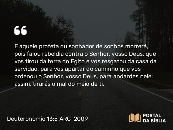 Deuteronômio 13:5 ARC-2009 - E aquele profeta ou sonhador de sonhos morrerá, pois falou rebeldia contra o Senhor, vosso Deus, que vos tirou da terra do Egito e vos resgatou da casa da servidão, para vos apartar do caminho que vos ordenou o Senhor, vosso Deus, para andardes nele; assim, tirarás o mal do meio de ti.