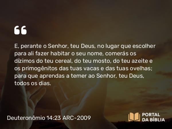 Deuteronômio 14:23-25 ARC-2009 - E, perante o Senhor, teu Deus, no lugar que escolher para ali fazer habitar o seu nome, comerás os dízimos do teu cereal, do teu mosto, do teu azeite e os primogênitos das tuas vacas e das tuas ovelhas; para que aprendas a temer ao Senhor, teu Deus, todos os dias.