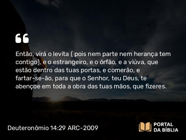 Deuteronômio 14:29 ARC-2009 - Então, virá o levita ( pois nem parte nem herança tem contigo), e o estrangeiro, e o órfão, e a viúva, que estão dentro das tuas portas, e comerão, e fartar-se-ão, para que o Senhor, teu Deus, te abençoe em toda a obra das tuas mãos, que fizeres.