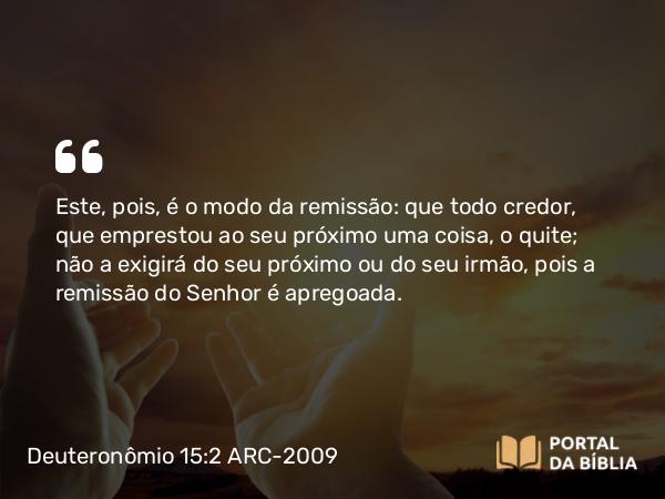 Deuteronômio 15:2 ARC-2009 - Este, pois, é o modo da remissão: que todo credor, que emprestou ao seu próximo uma coisa, o quite; não a exigirá do seu próximo ou do seu irmão, pois a remissão do Senhor é apregoada.