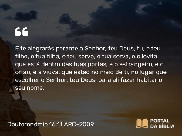 Deuteronômio 16:11 ARC-2009 - E te alegrarás perante o Senhor, teu Deus, tu, e teu filho, e tua filha, e teu servo, e tua serva, e o levita que está dentro das tuas portas, e o estrangeiro, e o órfão, e a viúva, que estão no meio de ti, no lugar que escolher o Senhor, teu Deus, para ali fazer habitar o seu nome.