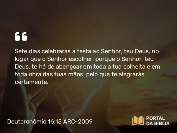 Deuteronômio 16:15 ARC-2009 - Sete dias celebrarás a festa ao Senhor, teu Deus, no lugar que o Senhor escolher, porque o Senhor, teu Deus, te há de abençoar em toda a tua colheita e em toda obra das tuas mãos; pelo que te alegrarás certamente.