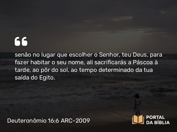 Deuteronômio 16:6 ARC-2009 - senão no lugar que escolher o Senhor, teu Deus, para fazer habitar o seu nome, ali sacrificarás a Páscoa à tarde, ao pôr do sol, ao tempo determinado da tua saída do Egito.