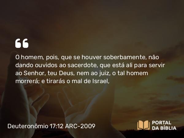 Deuteronômio 17:12 ARC-2009 - O homem, pois, que se houver soberbamente, não dando ouvidos ao sacerdote, que está ali para servir ao Senhor, teu Deus, nem ao juiz, o tal homem morrerá; e tirarás o mal de Israel,