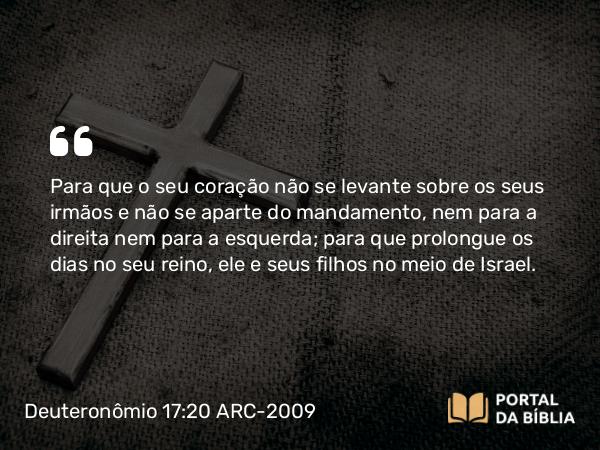 Deuteronômio 17:20 ARC-2009 - Para que o seu coração não se levante sobre os seus irmãos e não se aparte do mandamento, nem para a direita nem para a esquerda; para que prolongue os dias no seu reino, ele e seus filhos no meio de Israel.