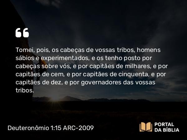 Deuteronômio 1:15 ARC-2009 - Tomei, pois, os cabeças de vossas tribos, homens sábios e experimentados, e os tenho posto por cabeças sobre vós, e por capitães de milhares, e por capitães de cem, e por capitães de cinquenta, e por capitães de dez, e por governadores das vossas tribos.