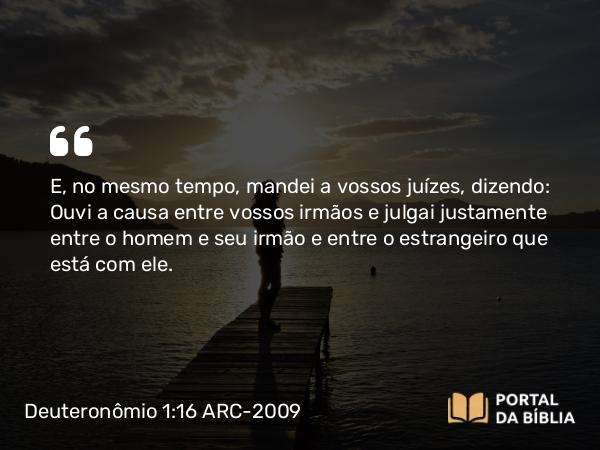 Deuteronômio 1:16 ARC-2009 - E, no mesmo tempo, mandei a vossos juízes, dizendo: Ouvi a causa entre vossos irmãos e julgai justamente entre o homem e seu irmão e entre o estrangeiro que está com ele.