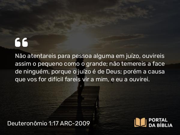 Deuteronômio 1:17 ARC-2009 - Não atentareis para pessoa alguma em juízo, ouvireis assim o pequeno como o grande; não temereis a face de ninguém, porque o juízo é de Deus; porém a causa que vos for difícil fareis vir a mim, e eu a ouvirei.