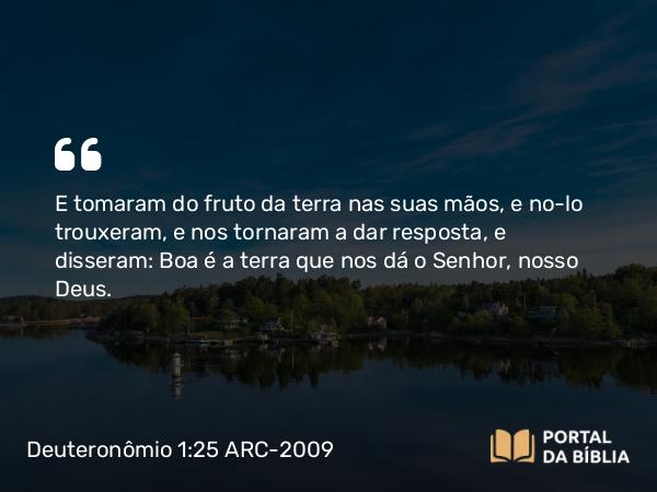 Deuteronômio 1:25 ARC-2009 - E tomaram do fruto da terra nas suas mãos, e no-lo trouxeram, e nos tornaram a dar resposta, e disseram: Boa é a terra que nos dá o Senhor, nosso Deus.