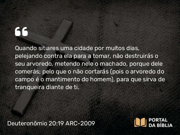 Deuteronômio 20:19 ARC-2009 - Quando sitiares uma cidade por muitos dias, pelejando contra ela para a tomar, não destruirás o seu arvoredo, metendo nele o machado, porque dele comerás; pelo que o não cortarás (pois o arvoredo do campo é o mantimento do homem), para que sirva de tranqueira diante de ti.