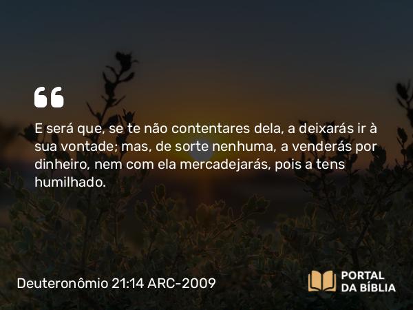 Deuteronômio 21:14 ARC-2009 - E será que, se te não contentares dela, a deixarás ir à sua vontade; mas, de sorte nenhuma, a venderás por dinheiro, nem com ela mercadejarás, pois a tens humilhado.