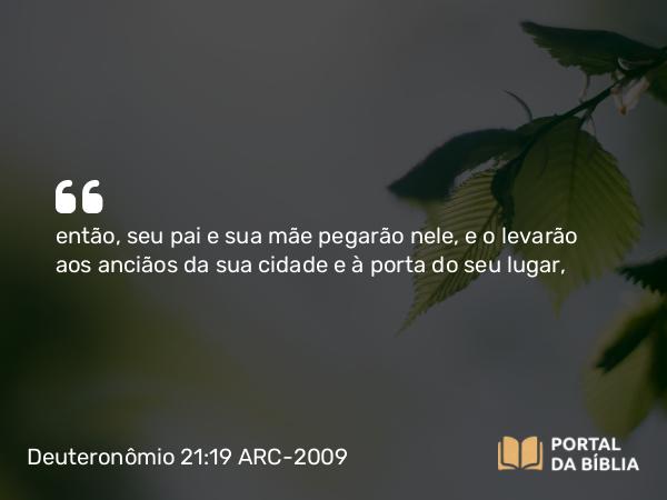 Deuteronômio 21:19 ARC-2009 - então, seu pai e sua mãe pegarão nele, e o levarão aos anciãos da sua cidade e à porta do seu lugar,