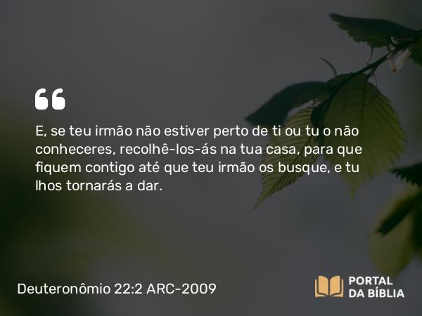 Deuteronômio 22:2 ARC-2009 - E, se teu irmão não estiver perto de ti ou tu o não conheceres, recolhê-los-ás na tua casa, para que fiquem contigo até que teu irmão os busque, e tu lhos tornarás a dar.