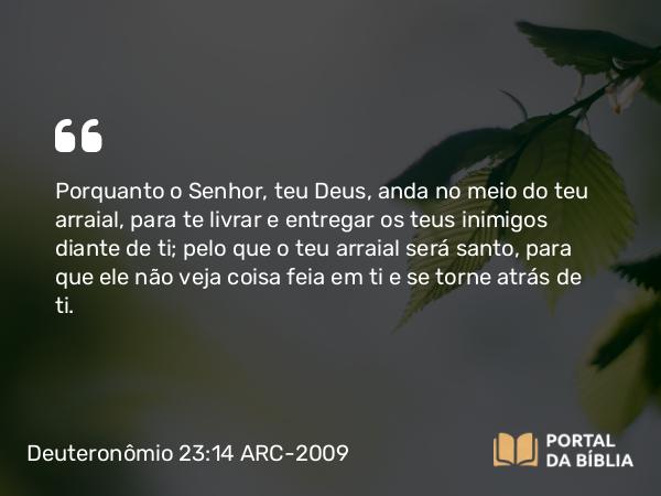 Deuteronômio 23:14 ARC-2009 - Porquanto o Senhor, teu Deus, anda no meio do teu arraial, para te livrar e entregar os teus inimigos diante de ti; pelo que o teu arraial será santo, para que ele não veja coisa feia em ti e se torne atrás de ti.