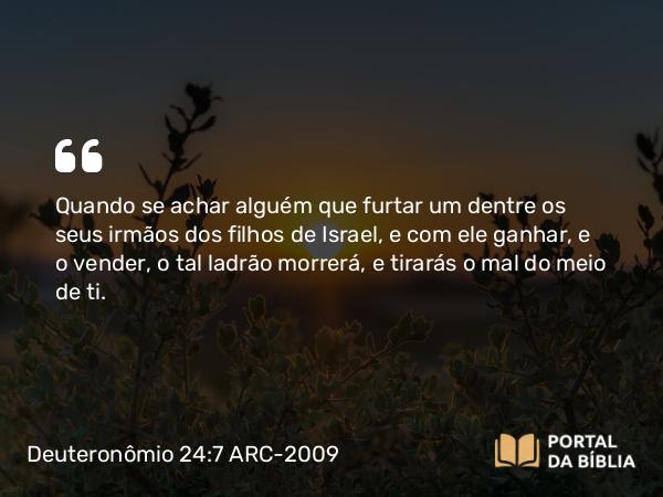 Deuteronômio 24:7 ARC-2009 - Quando se achar alguém que furtar um dentre os seus irmãos dos filhos de Israel, e com ele ganhar, e o vender, o tal ladrão morrerá, e tirarás o mal do meio de ti.