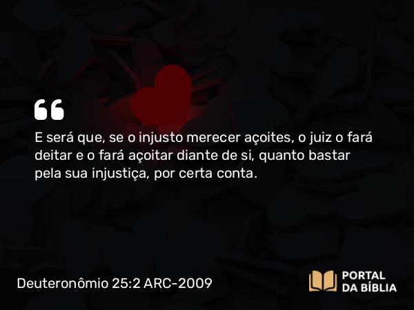 Deuteronômio 25:2 ARC-2009 - E será que, se o injusto merecer açoites, o juiz o fará deitar e o fará açoitar diante de si, quanto bastar pela sua injustiça, por certa conta.