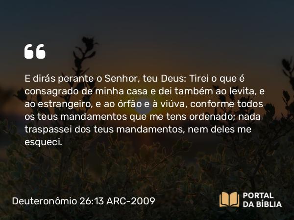 Deuteronômio 26:13 ARC-2009 - E dirás perante o Senhor, teu Deus: Tirei o que é consagrado de minha casa e dei também ao levita, e ao estrangeiro, e ao órfão e à viúva, conforme todos os teus mandamentos que me tens ordenado; nada traspassei dos teus mandamentos, nem deles me esqueci.