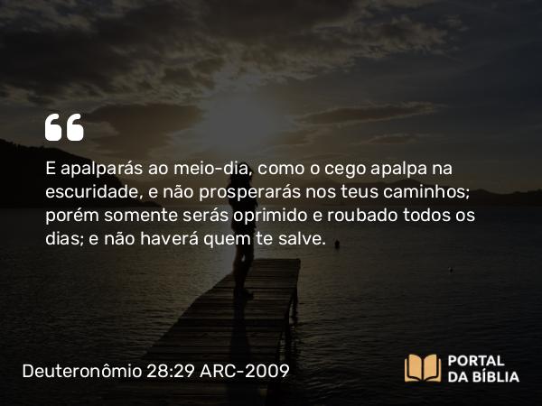 Deuteronômio 28:29 ARC-2009 - E apalparás ao meio-dia, como o cego apalpa na escuridade, e não prosperarás nos teus caminhos; porém somente serás oprimido e roubado todos os dias; e não haverá quem te salve.